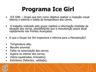 ICE GIRL – Grupo que tem como objetivo realizar a inspeção visual interna e externa e coleta da temperatura dos carros. O trabalho realizado pelo grupo viabiliza a informação imediata da situação dos carros, possibilitando que a manutenção possa atuar rapidamente nas Frentes Avançadas. O que o Grupo Ice Girl inspeciona e informa para a Manutenção? Temperatura alta; Barulho anormal; Falha na sonorização dos carros; Sujeira no interior dos carros; Vidros (quebrados, trincados); Extintores (faltantes, validade); Programa Ice Girl 