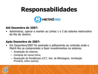 Até Dezembro de 2007: Administrar, operar e manter as Linhas 1 e 2 do sistema metroviário do Rio de Janeiro.  Após Dezembro de 2007: Em Dezembro/2007 foi assinado o aditamento ao contrato onde o Metrô Rio se compromete a fazer investimentos no sistema: Ampliação do sistema; Compras de novos trens; Resolução de Pendências (CCT, Sist. de Bilhetagem, Ventilação Primária, entre outros). Responsabilidades 