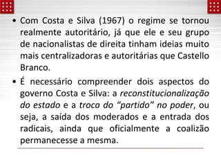 • Com Costa e Silva (1967) o regime se tornou
realmente autoritário, já que ele e seu grupo
de nacionalistas de direita tinham ideias muito
mais centralizadoras e autoritárias que Castello
Branco.
• É necessário compreender dois aspectos do
governo Costa e Silva: a reconstitucionalização
do estado e a troca do “partido” no poder, ou
seja, a saída dos moderados e a entrada dos
radicais, ainda que oficialmente a coalizão
permanecesse a mesma.
 