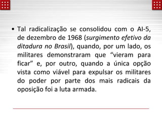 • Tal radicalização se consolidou com o AI-5,
de dezembro de 1968 (surgimento efetivo da
ditadura no Brasil), quando, por um lado, os
militares demonstraram que “vieram para
ficar” e, por outro, quando a única opção
vista como viável para expulsar os militares
do poder por parte dos mais radicais da
oposição foi a luta armada.
 