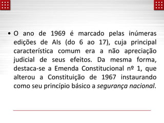 • O ano de 1969 é marcado pelas inúmeras
edições de AIs (do 6 ao 17), cuja principal
característica comum era a não apreciação
judicial de seus efeitos. Da mesma forma,
destaca-se a Emenda Constitucional nº 1, que
alterou a Constituição de 1967 instaurando
como seu princípio básico a segurança nacional.
 