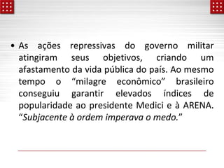 • As ações repressivas do governo militar
atingiram seus objetivos, criando um
afastamento da vida pública do país. Ao mesmo
tempo o “milagre econômico” brasileiro
conseguiu garantir elevados índices de
popularidade ao presidente Medici e à ARENA.
“Subjacente à ordem imperava o medo.”
 