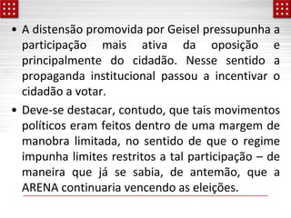 • A distensão promovida por Geisel pressupunha a
participação mais ativa da oposição e
principalmente do cidadão. Nesse sentido a
propaganda institucional passou a incentivar o
cidadão a votar.
• Deve-se destacar, contudo, que tais movimentos
políticos eram feitos dentro de uma margem de
manobra limitada, no sentido de que o regime
impunha limites restritos a tal participação – de
maneira que já se sabia, de antemão, que a
ARENA continuaria vencendo as eleições.
 