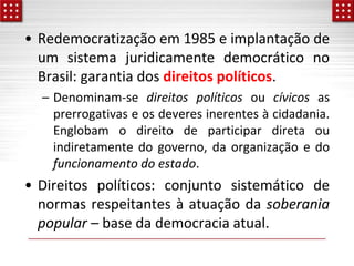 • Redemocratização em 1985 e implantação de
um sistema juridicamente democrático no
Brasil: garantia dos direitos políticos.
– Denominam-se direitos políticos ou cívicos as
prerrogativas e os deveres inerentes à cidadania.
Englobam o direito de participar direta ou
indiretamente do governo, da organização e do
funcionamento do estado.
• Direitos políticos: conjunto sistemático de
normas respeitantes à atuação da soberania
popular – base da democracia atual.
 