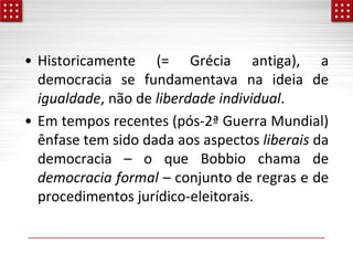 • Historicamente (= Grécia antiga), a
democracia se fundamentava na ideia de
igualdade, não de liberdade individual.
• Em tempos recentes (pós-2ª Guerra Mundial)
ênfase tem sido dada aos aspectos liberais da
democracia – o que Bobbio chama de
democracia formal – conjunto de regras e de
procedimentos jurídico-eleitorais.
 