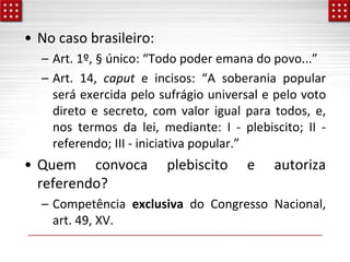 • No caso brasileiro:
– Art. 1º, § único: “Todo poder emana do povo...”
– Art. 14, caput e incisos: “A soberania popular
será exercida pelo sufrágio universal e pelo voto
direto e secreto, com valor igual para todos, e,
nos termos da lei, mediante: I - plebiscito; II -
referendo; III - iniciativa popular.”
• Quem convoca plebiscito e autoriza
referendo?
– Competência exclusiva do Congresso Nacional,
art. 49, XV.
 