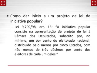 • Como dar início a um projeto de lei de
iniciativa popular?
– Lei 9.709/98, art. 13: “A iniciativa popular
consiste na apresentação de projeto de lei à
Câmara dos Deputados, subscrito por, no
mínimo, um por cento do eleitorado nacional,
distribuído pelo menos por cinco Estados, com
não menos de três décimos por cento dos
eleitores de cada um deles.”
 