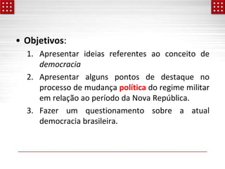 • Objetivos:
1. Apresentar ideias referentes ao conceito de
democracia
2. Apresentar alguns pontos de destaque no
processo de mudança política do regime militar
em relação ao período da Nova República.
3. Fazer um questionamento sobre a atual
democracia brasileira.
 