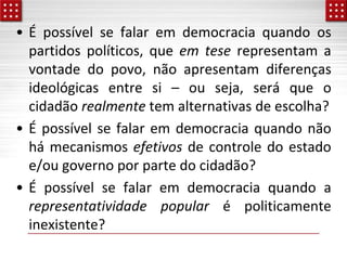 • É possível se falar em democracia quando os
partidos políticos, que em tese representam a
vontade do povo, não apresentam diferenças
ideológicas entre si – ou seja, será que o
cidadão realmente tem alternativas de escolha?
• É possível se falar em democracia quando não
há mecanismos efetivos de controle do estado
e/ou governo por parte do cidadão?
• É possível se falar em democracia quando a
representatividade popular é politicamente
inexistente?
 