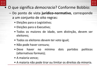 • O que significa democracia? Conforme Bobbio:
– Do ponto de vista jurídico-normativo, corresponde
a um conjunto de oito regras:
• Eleições para o Legislativo;
• Eleições para o Executivo;
• Todos os maiores de idade, sem distinção, devem ser
eleitores;
• Todos os eleitores devem ter voto igual;
• Não pode haver censura;
• Deve haver no mínimo dois partidos políticos
(alternativas formais);
• A maioria vence;
• A maioria não pode tirar ou limitar os direitos da minoria.
 