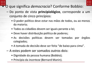 • O que significa democracia? Conforme Bobbio:
– Do ponto de vista principiológico, corresponde a um
conjunto de cinco princípios:
• O poder político deve estar nas mãos de todos, ou ao menos
da maioria;
• Todos os cidadãos devem ser iguais perante a lei;
• Deve haver distribuição política de poderes;
• As decisões políticas devem ser tomadas por órgãos
colegiados;
• A tomada de decisão deve ser feita “de baixo para cima”.
– A estes podem ser somados outros dois:
• Dignidade da pessoa humana (Bobbio);
• Princípio da incerteza (Bernard Manin).
 
