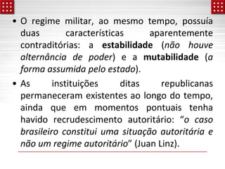 • O regime militar, ao mesmo tempo, possuía
duas características aparentemente
contraditórias: a estabilidade (não houve
alternância de poder) e a mutabilidade (a
forma assumida pelo estado).
• As instituições ditas republicanas
permaneceram existentes ao longo do tempo,
ainda que em momentos pontuais tenha
havido recrudescimento autoritário: “o caso
brasileiro constitui uma situação autoritária e
não um regime autoritário” (Juan Linz).
 