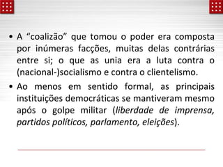 • A “coalizão” que tomou o poder era composta
por inúmeras facções, muitas delas contrárias
entre si; o que as unia era a luta contra o
(nacional-)socialismo e contra o clientelismo.
• Ao menos em sentido formal, as principais
instituições democráticas se mantiveram mesmo
após o golpe militar (liberdade de imprensa,
partidos políticos, parlamento, eleições).
 