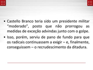 • Castello Branco teria sido um presidente militar
“moderado”, posto que não prorrogou as
medidas de exceção advindas junto com o golpe.
• Isso, porém, serviu de pano de fundo para que
os radicais continuassem a exigir – e, finalmente,
conseguissem – o recrudescimento da ditadura.
 
