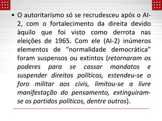 • O autoritarismo só se recrudesceu após o AI-
2, com o fortalecimento da direita devido
àquilo que foi visto como derrota nas
eleições de 1965. Com ele (AI-2) inúmeros
elementos de “normalidade democrática”
foram suspensos ou extintos (retornaram os
poderes para se cassar mandatos e
suspender direitos políticos, estendeu-se o
foro militar aos civis, limitou-se a livre
manifestação do pensamento, extinguiram-
se os partidos políticos, dentre outros).
 