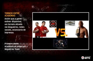 TORNEIO ENTRE 
ACADEMIAS 
Assim que o game 
estiver disponível, 
um torneio ativado 
via blogueiros, redes 
sociais, assessoria de 
imprensa. 
Primeiro duelo: 
Academia do Anderson x 
Nogueiras Team 
 