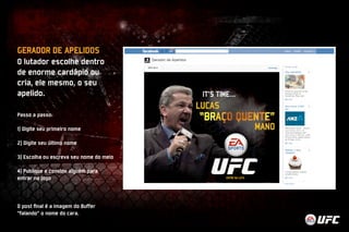 GERADOR DE APELIDOS 
O lutador escolhe dentro 
de enorme cardápio ou 
cria, ele mesmo, o seu 
apelido. 
Passo a passo: 
1) Digite seu primeiro nome 
2) Digite seu último nome 
3) Escolha ou escreva seu nome do meio 
4) Publique e convide alguém para 
entrar no jogo 
O post final é a imagem do Buffer 
“falando” o nome do cara. 
 