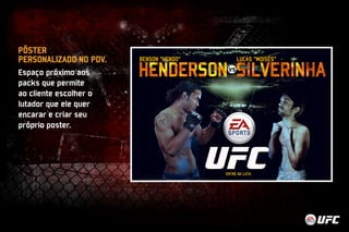 PÔSTER 
PERSONALIZADO NO PDV. 
Espaço próximo aos 
packs que permite 
ao cliente escolher o 
lutador que ele quer 
encarar e criar seu 
próprio poster. 
 