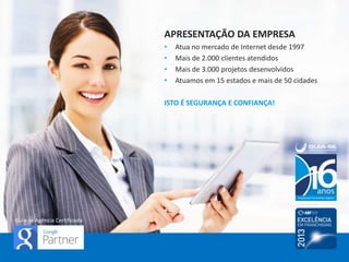 APRESENTAÇÃO DA EMPRESA
• Atua no mercado de Internet desde 1997
• Mais de 2.500 clientes atendidos
• Mais de 3.500 projetos desenvolvidos
• Atuamos em 20 estados e 83 cidades
ISTO É SEGURANÇA E CONFIANÇA!
Guia-se Agência Certificada
 