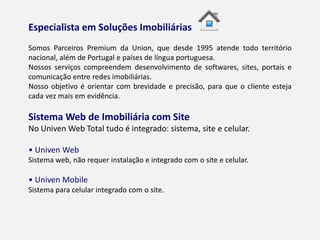 ESPECIALISTA EM SOLUÇÕES IMOBILIÁRIAS
Somos Parceiros Premium da Union, que desde 1995 atende todo território
nacional, além de Portugal e países de língua portuguesa.
Nossos serviços compreendem desenvolvimento de softwares, sites, portais e
comunicação entre redes imobiliárias.
Nosso objetivo é orientar com brevidade e precisão, para que o cliente esteja
cada vez mais em evidência.
SISTEMA WEB DE IMOBILIÁRIA COM SITE
No Univen Web Total tudo é integrado: sistema, site e celular.
• Univen Web
Sistema web, não requer instalação e integrado com o site e celular.
• Univen Mobile
Sistema para celular integrado com o site.
 