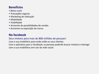 BENEFÍCIOS
• Baixo custo
• Transações seguras
• Marketing de indicação
• Mobilidade
• Visibilidade
• Aumento de possibilidades de vendas
• Aumento na exposição da marca
NO FACEBOOK
Seus imóveis para mais de 800 milhões de pessoas!
Leve a sua imobiliária para onde estão os seus clientes.
Com o aplicativo para o Facebook, as pessoas poderão buscar imóveis e interagir
com a sua imobiliária sem sair da rede social.
 