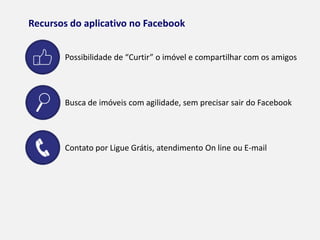 RECURSOS DO APLICATIVO NO FACEBOOK
Possibilidade de “Curtir” o imóvel e compartilhar com os amigos
Busca de imóveis com agilidade, sem precisar sair do Facebook
Contato por Ligue Grátis, atendimento On line ou E-mail
 