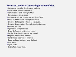 RECURSOS UNIVEN – COMO ATINGIR OS BENEFÍCIOS
• Cadastro e consulta de clientes e imóveis
• Consulta de imóveis na internet
• Comunicação com o Google Maps
• Comunicação entre redes
• Comunicação com + de 40 portais de Imóveis
• Emissão de recibos e notas promissórias
• Emissão de listagens, relatórios e etiquetas
• Emissão de contratos - Controle de atendimentos
• Avisos e retornos
• Agenda de compromissos
• Envio de fotos do imóvel por e-mail
• Cartão de visita do corretor por e-mail
• Registro de visitas de imóveis
• Controle de reservas de imóveis
• Exportação de contatos para Outlook
• Tour 180º
• Ligue Grátis
• Grátis Roteiro de visitas
 