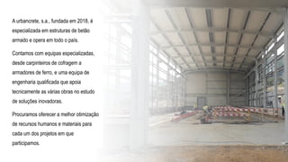 A urbancrete, s.a., fundada em 2018, é
especializada em estruturas de betão
armado e opera em todo o país.
Contamos com equipas especializadas,
desde carpinteiros de cofragem a
armadores de ferro, e uma equipa de
engenharia qualificada que apoia
tecnicamente as várias obras no estudo
de soluções inovadoras.
Procuramos oferecer a melhor otimização
de recursos humanos e materiais para
cada um dos projetos em que
participamos.
 