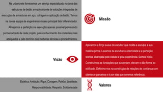 Missão
Na urbancrete fornecemos um serviço especializado na área das
estruturas de betão armado através de soluções integradas de
execução de armaduras em aço, cofragem e aplicação de betão. Temos
na nossa equipa de engenharia o nosso principal fator diferenciador.
Almejamos a perfeição na execução apenas possível pelo estudo
pormenorizado de cada projeto, pelo conhecimento dos materiais mais
adequados e pelo domínio das melhores técnicas e procedimentos.
Visão
Valores
Aplicamos a força suave do escultor que molda e esculpe a sua
matéria-prima. Levamos da escultura a eternidade e a perfeição
técnica alcançada pelo estudo e pela experiência. Somos início.
Construímos as fundações que sustentam, elevam e dão forma ao
edificado. Definimo-nos na construção de relações de confiança com
clientes e parceiros e é por elas que seremos referência.
Estética; Ambição; Rigor; Coragem; Paixão; Lealdade;
Responsabilidade; Respeito; Solidariedade
 