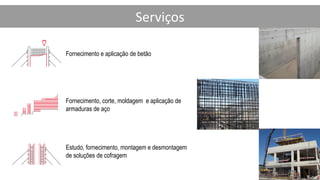Serviços
Fornecimento e aplicação de betão
Estudo, fornecimento, montagem e desmontagem
de soluções de cofragem
Fornecimento, corte, moldagem e aplicação de
armaduras de aço
 