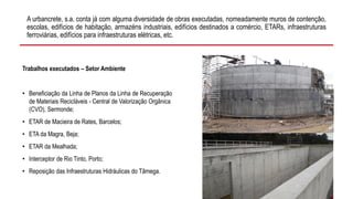 A urbancrete, s.a. conta já com alguma diversidade de obras executadas, nomeadamente muros de contenção,
escolas, edifícios de habitação, armazéns industriais, edifícios destinados a comércio, ETARs, infraestruturas
ferroviárias, edifícios para infraestruturas elétricas, etc.
Trabalhos executados – Setor Ambiente
• Beneficiação da Linha de Planos da Linha de Recuperação
de Materiais Recicláveis - Central de Valorização Orgânica
(CVO), Sermonde;
• ETAR de Macieira de Rates, Barcelos;
• ETA da Magra, Beja;
• ETAR da Mealhada;
• Interceptor de Rio Tinto, Porto;
• Reposição das Infraestruturas Hidráulicas do Tâmega.
 