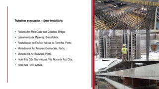 Trabalhos executados – Setor Imobiliário
• Palácio dos Reis/Casa das Goladas, Braga;
• Loteamento de Mereces, Barcelinhos;
• Reabilitação de Edifício na rua da Torrinha, Porto;
• Moradias na Av. Antunes Guimarães, Porto;
• Moradia na Av. Boavista, Porto.
• Hotel Foz Côa StoryHouse, Vila Nova de Foz Côa;
• Hotel dos Reis, Lisboa.
 
