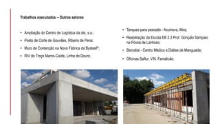 Trabalhos executados – Outros setores
• Ampliação do Centro de Logística da dst, s.a.;
• Posto de Corte de Gouvães, Ribeira de Pena;
• Muro de Contenção na Nova Fábrica da Bysteelfs;
• RIV do Troço Marco-Caíde, Linha do Douro;
• Tanques para pescado - Acuinova, Mira;
• Reabilitação da Escola EB 2,3 Prof. Gonçalo Sampaio
na Póvoa de Lanhoso;
• Beirodial - Centro Médico e Diálise de Mangualde;
• Oficinas Saftur, V.N. Famalicão;
 