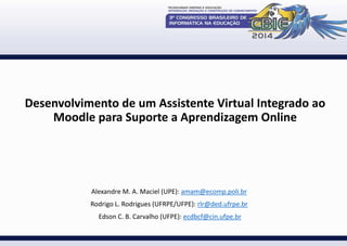 Desenvolvimento de um Assistente Virtual Integrado ao 
Moodle para Suporte a Aprendizagem Online 
Alexandre M. A. Maciel (UPE): amam@ecomp.poli.br 
Rodrigo L. Rodrigues (UFRPE/UFPE): rlr@ded.ufrpe.br 
Edson C. B. Carvalho (UFPE): ecdbcf@cin.ufpe.br 
 