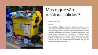 Mas o que são
resíduos sólidos ?
+ Lei 12.305/2010
Art. 3o
XVI – resíduos sólidos: material, substância, objeto ou bem
descartado resultante de atividades humanas em sociedade, a
cuja destinação final se procede, se propõe proceder ou se está
obrigado a proceder, nos estados sólido ou semissólido, bem
como gases contidos em recipientes e líquidos cujas
particularidades tornem inviável o seu lançamento na rede
pública de esgotos ou em corpos d’água, ou exijam para isso
soluções técnica ou economicamente inviáveis em face da
melhor tecnologia disponível; (…)
This Photo by Unknown Author is licensed under CC BY-SA-NC
 