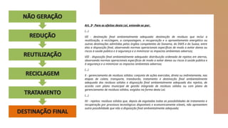 Art. 3o
Para os efeitos desta Lei, entende-se por:
(…)
VII - destinação final ambientalmente adequada: destinação de resíduos que inclui a
reutilização, a reciclagem, a compostagem, a recuperação e o aproveitamento energético ou
outras destinações admitidas pelos órgãos competentes do Sisnama, do SNVS e do Suasa, entre
elas a disposição final, observando normas operacionais específicas de modo a evitar danos ou
riscos à saúde pública e à segurança e a minimizar os impactos ambientais adversos;
VIII - disposição final ambientalmente adequada: distribuição ordenada de rejeitos em aterros,
observando normas operacionais específicas de modo a evitar danos ou riscos à saúde pública e
à segurança e a minimizar os impactos ambientais adversos;
(…)
X - gerenciamento de resíduos sólidos: conjunto de ações exercidas, direta ou indiretamente, nas
etapas de coleta, transporte, transbordo, tratamento e destinação final ambientalmente
adequada dos resíduos sólidos e disposição final ambientalmente adequada dos rejeitos, de
acordo com plano municipal de gestão integrada de resíduos sólidos ou com plano de
gerenciamento de resíduos sólidos, exigidos na forma desta Lei;
(…)
XV - rejeitos: resíduos sólidos que, depois de esgotadas todas as possibilidades de tratamento e
recuperação por processos tecnológicos disponíveis e economicamente viáveis, não apresentem
outra possibilidade que não a disposição final ambientalmente adequada;
 