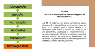 Seção IV
Dos Planos Municipais de Gestão Integrada de
Resíduos Sólidos
Art. 18. A elaboração de plano municipal de gestão
integrada de resíduos sólidos, nos termos previstos por
esta Lei, é condição para o Distrito Federal e os
Municípios terem acesso a recursos da União, ou por
ela controlados, destinados a empreendimentos e
serviços relacionados à limpeza urbana e ao manejo de
resíduos sólidos, ou para serem beneficiados por
incentivos ou financiamentos de entidades federais de
crédito ou fomento para tal finalidade.
 