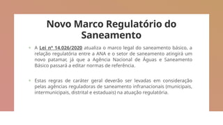 Novo Marco Regulatório do
Saneamento
+ A Lei nº 14.026/2020 atualiza o marco legal do saneamento básico, a
relação regulatória entre a ANA e o setor de saneamento atingirá um
novo patamar, já que a Agência Nacional de Águas e Saneamento
Básico passará a editar normas de referência.
+ Estas regras de caráter geral deverão ser levadas em consideração
pelas agências reguladoras de saneamento infranacionais (municipais,
intermunicipais, distrital e estaduais) na atuação regulatória.
 