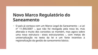 Novo Marco Regulatório do
Saneamento
+ O país já contava com um Marco Legal do Saneamento – a Lei
nº 11.445/2007 -, que não foi revogada pela nova lei, mas
alterada e muito dos conceitos se mantém, mas agora sobre
uma nova estrutura – eixos estruturantes -, com metas de
universalização no texto da lei e um forte incentivo à
regionalização da gestão do saneamento básico.
 