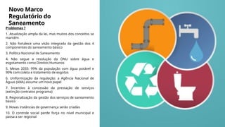 Novo Marco
Regulatório do
Saneamento
Problemas ?
1. Atualização ampla da lei, mas muitos dos conceitos se
mantêm
2. Não fortalece uma visão integrada da gestão dos 4
componentes do saneamento básico
3. Política Nacional de Saneamento
4. Não segue a resolução da ONU sobre água e
esgotamento como Direitos Humanos
5. Metas 2033: 99% da população com água potável e
90% com coleta e tratamento de esgotos
6. Uniformização da regulação: a Agência Nacional de
Águas (ANA) assume um novo papel
7. Incentivo à concessão da prestação de serviços
(extinção contratos programa)
8. Regionalização da gestão dos serviços de saneamento
básico
9. Novas instâncias de governança serão criadas
10. O controle social perde força no nível municipal e
passa a ser regional
 