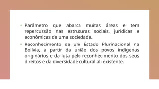 + Parâmetro que abarca muitas áreas e tem
repercussão nas estruturas sociais, jurídicas e
econômicas de uma sociedade.
+ Reconhecimento de um Estado Plurinacional na
Bolívia, a partir da união dos povos indígenas
originários e da luta pelo reconhecimento dos seus
direitos e da diversidade cultural ali existente.
 