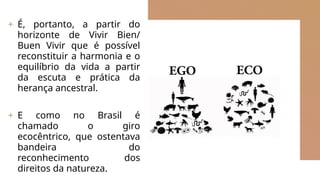 + É, portanto, a partir do
horizonte de Vivir Bien/
Buen Vivir que é possível
reconstituir a harmonia e o
equilíbrio da vida a partir
da escuta e prática da
herança ancestral.
+ E como no Brasil é
chamado o giro
ecocêntrico, que ostentava
bandeira do
reconhecimento dos
direitos da natureza.
 