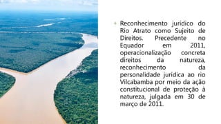 + Reconhecimento jurídico do
Rio Atrato como Sujeito de
Direitos. Precedente no
Equador em 2011,
operacionalização concreta
direitos da natureza,
reconhecimento da
personalidade jurídica ao rio
Vilcabamba por meio da ação
constitucional de proteção à
natureza, julgada em 30 de
março de 2011.
 