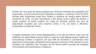 + Através de uma ação de tutela proposta por diversas entidades da sociedade civil
organizada, a Corte Constitucional Colombiana, proferiu a sentença T-622 de 2016,
lavrada pelo magistrado Jorge Ivan Palácio e acolhida na íntegra pelos demais
membros da corte, na qual reconheceu o Rio Atrato como sujeito de direitos e
impôs sanções ao poder público em razão da omissão quanto aos atos de
degradação causados por uma empresa contra o rio, sua bacia e afluentes,
localizados na cidade de Chocó.
+ A região conhecida como Chocó Biogeográfico, é um dos territórios mais ricos da
Colômbia em diversidade natural, étnica e cultural, onde alberga quatro regiões de
ecossistemas úmidos e tropicais, em que 90% do território é considerado zona
especial de conservação, abrigando vários parques nacionais. O Rio Atrato é o mais
caudaloso da Colômbia. Nas margens do Rio Atrato estão moradias de múltiplas
comunidades afrocolombianas e indígenas.
 