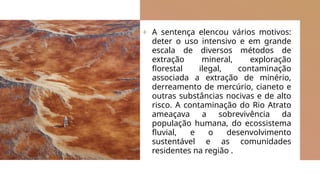 + A sentença elencou vários motivos:
deter o uso intensivo e em grande
escala de diversos métodos de
extração mineral, exploração
florestal ilegal, contaminação
associada a extração de minério,
derreamento de mercúrio, cianeto e
outras substâncias nocivas e de alto
risco. A contaminação do Rio Atrato
ameaçava a sobrevivência da
população humana, do ecossistema
fluvial, e o desenvolvimento
sustentável e as comunidades
residentes na região .
 