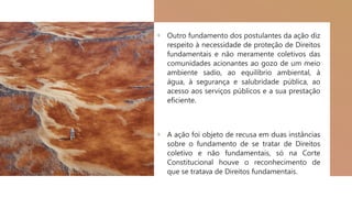 + Outro fundamento dos postulantes da ação diz
respeito à necessidade de proteção de Direitos
fundamentais e não meramente coletivos das
comunidades acionantes ao gozo de um meio
ambiente sadio, ao equilíbrio ambiental, à
água, à segurança e salubridade pública, ao
acesso aos serviços públicos e a sua prestação
eficiente.
+ A ação foi objeto de recusa em duas instâncias
sobre o fundamento de se tratar de Direitos
coletivo e não fundamentais, só na Corte
Constitucional houve o reconhecimento de
que se tratava de Direitos fundamentais.
 