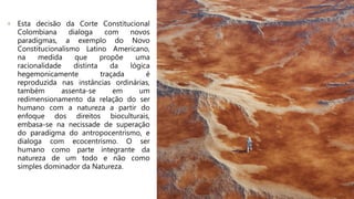 + Esta decisão da Corte Constitucional
Colombiana dialoga com novos
paradigmas, a exemplo do Novo
Constitucionalismo Latino Americano,
na medida que propõe uma
racionalidade distinta da lógica
hegemonicamente traçada é
reproduzida nas instâncias ordinárias,
também assenta-se em um
redimensionamento da relação do ser
humano com a natureza a partir do
enfoque dos direitos bioculturais,
embasa-se na necissade de superação
do paradigma do antropocentrismo, e
dialoga com ecocentrismo. O ser
humano como parte integrante da
natureza de um todo e não como
simples dominador da Natureza.
 