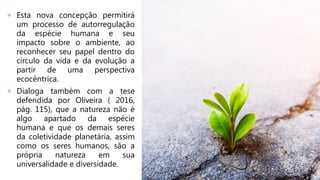 + Esta nova concepção permitirá
um processo de autorregulação
da espécie humana e seu
impacto sobre o ambiente, ao
reconhecer seu papel dentro do
círculo da vida e da evolução a
partir de uma perspectiva
ecocêntrica.
+ Dialoga também com a tese
defendida por Oliveira ( 2016,
pág. 115), que a natureza não é
algo apartado da espécie
humana e que os demais seres
da coletividade planetária, assim
como os seres humanos, são a
própria natureza em sua
universalidade e diversidade.
 