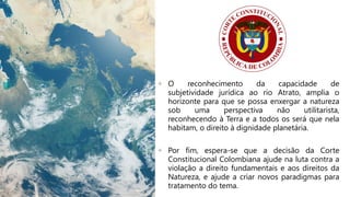+ O reconhecimento da capacidade de
subjetividade jurídica ao rio Atrato, amplia o
horizonte para que se possa enxergar a natureza
sob uma perspectiva não utilitarista,
reconhecendo à Terra e a todos os será que nela
habitam, o direito à dignidade planetária.
+ Por fim, espera-se que a decisão da Corte
Constitucional Colombiana ajude na luta contra a
violação a direito fundamentais e aos direitos da
Natureza, e ajude a criar novos paradigmas para
tratamento do tema.
 