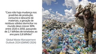 “Caso não haja mudança nos
pradrões de produção,
consumo e descarte de
materiais, a geração de
resíduos sólidos domiciliar no
mundo deve crescer 80%
entre 2020 e 2050, passando
de 2,1 bilhões de toneladas ao
ano para 3,8 bilhões”
Global Waste Management
Outlook 2024 (GWMO 2024)
 